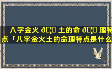 八字金火 🦋 土的命 🦟 理特点「八字金火土的命理特点是什么」